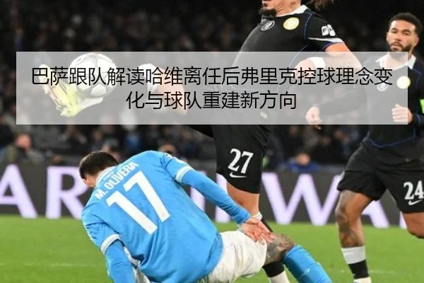 巴萨跟队解读哈维离任后弗里克控球理念变化与球队重建新方向 - kaiyun